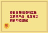 泰和堂黄精(泰和堂推出黄精产品，让你再次拥有年轻肌肤)