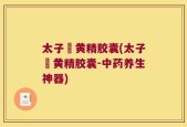 太子篸黄精胶囊(太子篸黄精胶囊-中药养生神器)