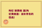 枸杞 制黄精 酒(枸杞黄精酒：滋补养生的佳品)