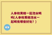 人参和黄精一起泡水喝吗(人参和黄精泡水一起喝有哪些好处？)