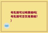 母乳期可以喝黄精吗(母乳期可否饮用黄精？)