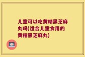 儿童可以吃黄精黑芝麻丸吗(适合儿童食用的黄精黑芝麻丸)