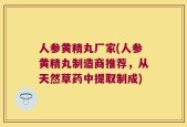 人参黄精丸厂家(人参黄精丸制造商推荐，从天然草药中提取制成)