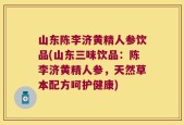 山东陈李济黄精人参饮品(山东三味饮品：陈李济黄精人参，天然草本配方呵护健康)