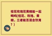 桂花玫瑰花黄精能一起喝吗(桂花、玫瑰、黄精，三者能否混合饮用？)