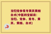 当归党参麦冬黄芪黄精白术(中医四宝解读：当归、党参、麦冬、黄芪、黄精、白术)