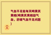 气血不足能每天喝黄芪黄精(喝黄芪黄精益气血，舒缓气血不足问题)
