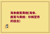 海参鹿茸黄精(海参、鹿茸与黄精：珍稀营养的组合)