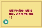 猪腰子炖黄精(猪腰炖黄精，滋补养生好滋味！)