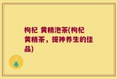枸杞 黄精泡茶(枸杞黄精茶，提神养生的佳品)