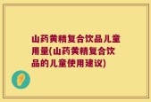 山药黄精复合饮品儿童用量(山药黄精复合饮品的儿童使用建议)