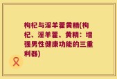 枸杞与淫羊藿黄精(枸杞、淫羊藿、黄精：增强男性健康功能的三重利器)