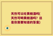 天热可以吃黄精酒吗(天热可喝黄精酒吗？这是你需要知道的答案)