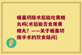 暖巢切除术后能吃黄精丸吗(术后能否食用黄精丸？——关于暖巢切除手术的饮食疑问)