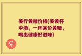 姜行黄精价格(姜黄杯中酒，一杯茶价黄精，喝出健康好滋味)