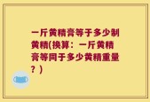 一斤黄精膏等于多少制黄精(换算：一斤黄精膏等同于多少黄精重量？)