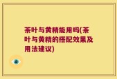 茶叶与黄精能用吗(茶叶与黄精的搭配效果及用法建议)