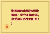 泡黄精的水温(如何泡黄精？学会正确水温，享受滋补养生的好处！)