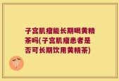 子宫肌瘤能长期喝黄精茶吗(子宫肌瘤患者是否可长期饮用黄精茶)