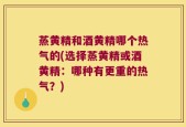 蒸黄精和酒黄精哪个热气的(选择蒸黄精或酒黄精：哪种有更重的热气？)