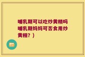 哺乳期可以吃炒黄精吗哺乳期妈妈可否食用炒黄精？)