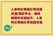人参枸杞黄精红枣桂圆泡酒(搭配齐全，美味健康的泡酒秘方：人参枸杞黄精红枣桂圆泡酒)