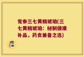 党参三七黄精琥珀(三七黄精琥珀：秘制健康补品，药食兼备之选)