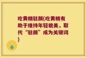 吃黄精驻颜(吃黄精有助于维持年轻貌美，取代“驻颜”成为关键词)