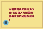 九制黄精每天能吃多少克(每日摄入九制黄精需要注意的问题及建议)