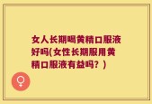 女人长期喝黄精口服液好吗(女性长期服用黄精口服液有益吗？)