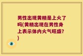 男性出现黄精是上火了吗(黄精出现在男性身上表示体内火气旺盛？)