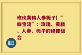 玫瑰黄精人参栀子(“四宝汤”：玫瑰、黄精、人参、栀子的绝佳组合