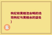 枸杞和黄精泡水喝的功效枸杞与黄精水的益处)