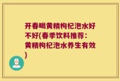 开春喝黄精枸杞泡水好不好(春季饮料推荐：黄精枸杞泡水养生有效)