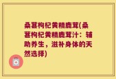 桑葚枸杞黄精鹿茸(桑葚枸杞黄精鹿茸汁：辅助养生，滋补身体的天然选择)