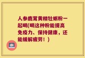 人参鹿茸黄精牡蛎粉一起喝(喝这种粉能提高免疫力、保持健康，还能缓解疲劳！)