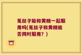 菟丝子能和黄精一起服用吗(菟丝子和黄精能否同时服用？)