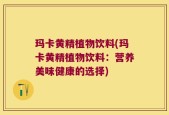 玛卡黄精植物饮料(玛卡黄精植物饮料：营养美味健康的选择)