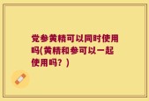 党参黄精可以同时使用吗(黄精和参可以一起使用吗？)