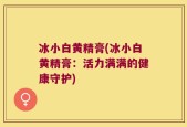 冰小白黄精膏(冰小白黄精膏：活力满满的健康守护)