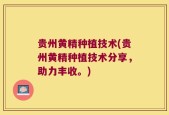 贵州黄精种植技术(贵州黄精种植技术分享，助力丰收。)
