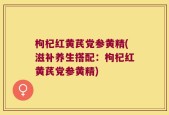 枸杞红黄芪党参黄精(滋补养生搭配：枸杞红黄芪党参黄精)
