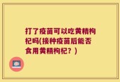 打了疫苗可以吃黄精枸杞吗(接种疫苗后能否食用黄精枸杞？)