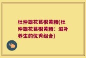 杜仲雄花葛根黄精(杜仲雄花葛根黄精：滋补养生的优秀组合)