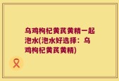 乌鸡枸杞黄芪黄精一起泡水(泡水好选择：乌鸡枸杞黄芪黄精)
