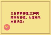 三台黄精种植(三种黄精同时种植，为你揭示丰富功效)