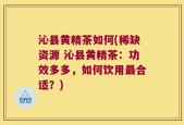 沁县黄精茶如何(稀缺资源 沁县黄精茶：功效多多，如何饮用最合适？)
