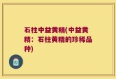 石柱中益黄精(中益黄精：石柱黄精的珍稀品种)
