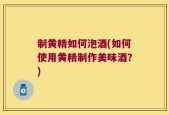 制黄精如何泡酒(如何使用黄精制作美味酒？)