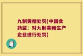 九制黄精处罚(中国食药监：对九制黄精生产企业进行处罚)
